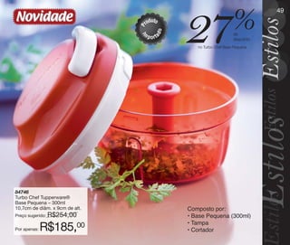 vitrine10-regiaoA_regiao A 8/6/12 3:21 PM Page 49




                                                                                                     49
       Novidade                                            u
                                                        rod to


                                                                     27                  %


                                                    P


                                                                 o
                                                    m




                                                            ad
                                                                                          de




                                                    I
                                                        p o rt                            desconto
                                                                        no Turbo Chef Base Pequena




       84746
       Turbo Chef Tupperware®
       Base Pequena – 300ml
       10,7cm de diâm. x 9cm de alt.                                 Composto por:
       Preço sugerido:   R$254,00                                    • Base Pequena (300ml)
                                                                     • Tampa
       Por apenas:   R$185,00                                        • Cortador
 