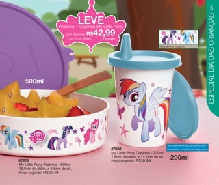 vitrine10-regiaoA_regiao A 8/6/12 3:17 PM Page 5




                                                                                                                                                             5




                                                                                                                                                       ESPECIAL DIA DAS CRIANÇAS
                                                       LEVE
                                        Pratinho + Copinho My Little Pony
                                              por apenas      R$
                                               Cód. do conj.: 87661
                                                                      42,99
                                                                        o conjunto


                                                                                                          Arte aberta Copinho




                 500ml




                                                                                                                Acompanha tampa hermética para
                                                                              87658                             transportar o líquido com segurança.
                                                                              My Little Pony Copinho - 200ml

            87659
                                                                              7,8cm de diâm. x 12,7cm de alt.
                                                                              Preço sugerido:   R$30,99
                                                                                                                  200ml
            My Little Pony Pratinho - 500ml
            16,6cm de diâm. x 4,5cm de alt.
            Preço sugerido:   R$25,49
 