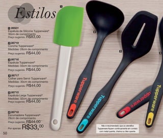 vitrine10-regiaoA_regiao A 8/6/12 3:21 PM Page 50




                                                    1




       1 86501
       Espátula de Silicone Tupperware®                 2
       30cm de comprimento
       Preço sugerido:   R$83,00
       2 86719
       Concha Tupperware®
       Medidas: 28cm de comprimento
                                                                                   3
       Preço sugerido:   R$44,00                                                                         4


       3 86716
       Espátula Tupperware®
       Medidas: 33cm de comprimento
       Preço sugerido:   R$44,00
       4 86717
       Colher para Servir Tupperware®
       Medidas: 30cm de comprimento
       Preço sugerido:   R$44,00
       5 86715
       Espátula Larga Tupperware®
       Medidas: 32cm de comprimento
       Preço sugerido:   R$44,00

       6 86718
       Escumadeira Tupperware®
       29cm de comprimento
       Preço sugerido:   R$44,00
       Por apenas:   R$33,     00                               Não é recomendado que os utensílios
                                                            Tupperware fiquem continuamente em contato
                                                              com metal quente, chama ou óleo quente.
  50
 