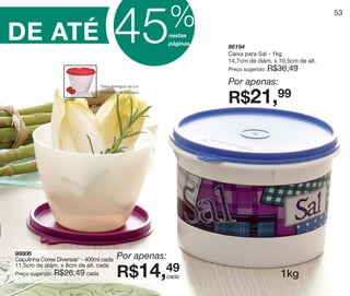vitrine10-regiaoA_regiao A 8/6/12 3:21 PM Page 53




                                                                        %
S
                                                        45
                                                                                                                     53


      DE ATÉ                                                            nestas
                                                                        páginas
                                                                                  86194
                                                                                  Caixa para Sal - 1kg
                                                                                  14,7cm de diâm. x 10,5cm de alt.
                                                                                  Preço sugerido:   R$36,49

                                               *Será entregue na cor
                                                                                  Por apenas:
                                                                                  R$21,99
                                               disponível no estoque.




         98806
         Caçulinha Cores Diversas* - 400ml cada         Por apenas:
                                                        R$14,49
         11,5cm de diâm. x 8cm de alt. cada
         Preço sugerido: R$26,49 cada
                                                                        cada                           1kg
 