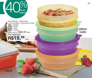 vitrine10-regiaoA_regiao A 8/6/12 3:21 PM Page 55




                                    %
S
           40
                                                                55



É                                   nestas
                                    páginas



                Pote Dinâmico - 350ml cada
                14,7cm de diâm. x 5,3cm de alt. cada
                3462 - Amarelo
                98568 - Verde
                86404 - Roxo
                98567 - Laranja                         350ml
                Preço sugerido: R$25,49 cada            cada
                Por apenas:
                R$19,99                     cada




          780ml
 
