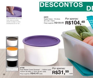 vitrine10-regiaoA_regiao A 8/6/12 3:21 PM Page 56




                                                              DESCONTOS
                                                                                                               DE
                                                                    84972
         Possui fechamento de um único
         toque, basta uma simples
                                                                    Super Caixa - 10 Litros      Por apenas:
                                                                    32 x 32 x 13cm
         pressão do polegar no centro
         da tampa até ouvir um “clic”.                              Preço sugerido:   R$159,49   R$104,49




                                     87788
          *Será entregue na cor
          disponível no estoque.     Pote Master Cores Diversas* - 1500ml cada
                                                                                 Por apenas:

   56
                                     16,9cm de diâm. x 10cm de alt. cada
                                     Preço sugerido: R$46,49 cada                R$31,99            cada
 