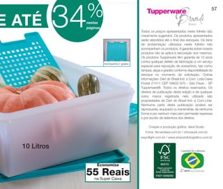 vitrine10-regiaoA_regiao A 8/6/12 3:22 PM Page 57




                                                     %
                                   34
                                                                                                                                     57


DE ATÉ                                               nestas
                                                     páginas
                                                                                    Todos os preços apresentados neste folheto são
                                                                                    meramente sugeridos. Os produtos apresentados
                                                                                    serão atendidos até o final dos estoques. Os itens
                                                                                    de ambientação utilizados neste folheto não
                                                                                    acompanham os produtos. A garantia sobre nossos
                                                                                    produtos não se aplica à decoração dos mesmos.
                                                                                    Os produtos Tupperware têm garantia de 10 anos
                                                                                    contra qualquer defeito de fabricação e um serviço
                                                               Acompanha 2 grades
                                                                                    especial para reposição de acessórios, tais como
                                                                                    tampas, alças e grades conforme disponibilidade do
                                                                                    estoque no momento da solicitação. Outras
                                                                                    informações: Dart do Brasil Ind. e Com. Ltda.Caixa
                                                                                    Postal 21411 CEP 04602-970 - São Paulo - SP
                                                                                    Tupperware®. Todos os direitos reservados. Os
                                                                                    direitos de publicação desta edição e de qualquer
                                                                                    outra marca registrada nela utilizada são
                                                                                    propriedades de Dart do Brasil Ind. e Com.Ltda.
                                                                                    Nenhuma parte desta publicação poderá ser
                                                                                    reproduzida, arquivado ou transmitida, de nenhuma
                                                                                    forma e por nenhum meio,sem permissão expressa
                                                                                    e por escrito da detentora dos direitos.

                                                                                         Criação e produção gráfica: Varal Studio
                                                                                       Fotos: fernandasa.com.br / chicoaudi.com.br
                                                                                    wayoflight.com.br / www.emporiofotografico.com.br


               10 Litros

                                                          Economize

                                                     55 Super Caixa
                                                      na
                                                         Reais
 