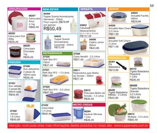 vitrine10-regiaoA_regiao A 8/6/12 3:22 PM Page 59




                                                                                                                                                         59
       ARMAZENAGEM                       BEM-ESTAR                               VERSÁTIL                   SERVIR
                                         94494                                                                                      84624
                           86347         Tupper Scents Aromatizante                                                                 Actualité Facilita
                           Caixa para    (Verveine) - 250ml                                                                         500ml
                           Arroz         Preço sugerido: R$73,49                                                                    R$29,99
                           4.1kg         por apenas:                            83852                       84526
                           R$80,49
                                         R$50,49                                Fabulosa
                                                                                Medicamentos
                                                                                                            Actualité Maxi Charm
                                                                                                            2,5 Litros
       86202                                                                    (31,7 x 19,5 x 16,7cm)      R$61,99
       Caixa para Chá                                 94643                     R$157,49
       300g                                           Tupper Scents                                         86048
                                                                                           84406
                                                                                                            Actualité Tutti Charm
       R$36,49                                        Aromatizante                         Celeiro Júnior
                                                      (Lavanda) - 250ml                                     2 Litros
                      86200                                                                850ml
                                                      R$73,49                                               R$71,49
                      Caixa para                                                           R$43,99
                      Chocolate
                      1kg                REFRIGERADOR                     87586
                      R$49,49            87520                            Caixa Versátil - 2,5 Litros
                                                                                                            PREPARAÇÃO
                                         Refri Box Nº1                    R$57,49
       FREEZER                           750ml                                                              82391
                                         R$37,49                                                            Pá
                      87490                                                                                 Batedeira
                      Duo Jeitosinho     87521                                                                                  86410
                                                                      83611                                 R$10,99             Tigela Batedeira
                      2 peças de         Refri Box Nº2 - 1,5 Litros   Redondinha para Molho
                      500ml cada                                                                                                Pequena
                                         R$61,99                      de Tomate – 500ml                                         1 Litro
                      R$36,49                                         R$27,49                                                   R$36,49
       87491
       Duo Jeitoso                       87522
                                                                                                                             86408
       2 peças de                        Refri Box Nº3 - 3,5 Litros                                                          Tigela Batedeira
                                                                                    83612                   86409
       900ml cada                        R$97,99                                    Pote para Molho de      Tigela Batedeira Grande
       R$46,49                                                                      Tomate - 1,2 Litros     Média - 2 Litros 3,2 Litros
                                                                                                            R$43,99          R$54,99
                                                                                    R$36,49

                                        87432                         MICRO-ONDAS
                                        Caixa Ideal
         87492                          1,4 Litros                                  86294
         Jeitosa                        R$46,49                                     Aquecer Mimosa                            86673
         1,8 Litros                                                                 1 Litro                                   Múltipla - 2,5 Litros
         R$40,99                                                                    R$46,49                                   R$90,49

        Atenção: você pode obter mais informações destes produtos no nosso site: www.tupperware.com.br
 