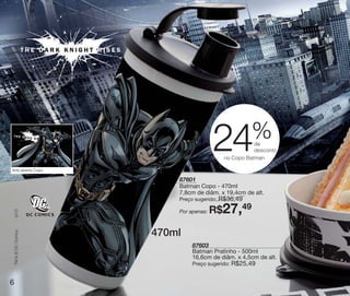 vitrine10-regiaoA_regiao A 8/6/12 3:17 PM Page 6




                                                                                    %
                                                                     24              de
                                                                                     desconto
                                                                          no Copo Batman

    Arte aberta Copo

                                                       87601
                                                       Batman Copo - 470ml
                                                       7,8cm de diâm. x 19,4cm de alt.
                                                       Preço sugerido:   R$36,49
                                                                     R$27,49
       (s12)




                                                       Por apenas:



                                                   470ml
       TM & © DC Comics.




                                                            87603
                                                            Batman Pratinho - 500ml
                                                            16,6cm de diâm. x 4,5cm de alt.
                                                            Preço sugerido:   R$25,49

   6
 