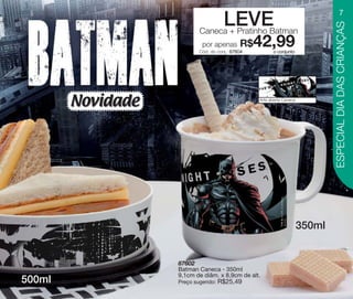 vitrine10-regiaoA_regiao A 8/6/12 3:17 PM Page 7




                                                                                                                     7
                                                                      LEVE




                                                                                                               ESPECIAL DIA DAS CRIANÇAS
                                                           Caneca + Pratinho Batman
                                                            por apenas       R$
                                                           Cód. do conj.: 87604
                                                                                  42,99 o conjunto




                             Novidade                                             Arte aberta Caneca




                                                                                                       350ml


                                                   87602
                                                   Batman Caneca - 350ml
                                                   9,1cm de diâm. x 8,9cm de alt.
        500ml                                      Preço sugerido:   R$25,49
 