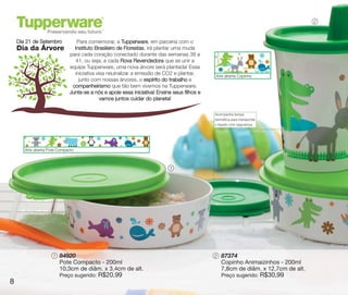 vitrine10-regiaoA_regiao A 8/6/12 3:17 PM Page 8




                                                                                                                                      2



       Dia 21 de Setembro          Para comemorar, a Tupperware, em parceria com o
       Dia da Árvore              Instituto Brasileiro de Florestas, irá plantar uma muda
                                para cada coração conectado durante das semanas 38 a
                                   41, ou seja, a cada Rova Revendedora que se unir a
                                equipe Tupperware, uma nova árvore será plantada! Essa
                                  iniciativa visa neutralizar a emissão de CO2 e plantar,      Arte aberta Copinho
                                    junto com nossas árvores, o espírito do trabalho e
                                 companheirismo que tão bem vivemos na Tupperware.
                                Junte-se a nós e apoie essa iniciativa! Ensine seus filhos e
                                               vamos juntos cuidar do planeta!

                                                                                               Acompanha tampa
                                                                                               hermética para transportar
                                                                                               o líquido com segurança.




          Arte aberta Pote Compacto



                                                                             1




                        1   84920                                                              2   87374
                            Pote Compacto - 200ml                                                  Copinho Animaizinhos - 200ml
                            10,3cm de diâm. x 3,4cm de alt.                                        7,8cm de diâm. x 12,7cm de alt.
                            Preço sugerido:   R$20,99                                              Preço sugerido:          R$30,99
   8
 