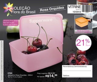 vitrine10-regiaoB_regiao B 8/6/12 3:15 PM Page 60




                                                                     COLEÇÃO                                      ea                  VITRINE
                                                                                                       Rosa Orquíd                             REGIÃO B

                                                                     Flora do Brasil                                                       10/2012


                                                          Jeitosinho Nova Tampa:
                                                          Mais fácil de abrir.
                                                          E ainda mais moderna.



                                                                                                                                                  Monte sua Coleção!
                                                                                                                                                           Laranja Lírio
                                                                                                                                              Veja a próxima cor:




                                                                                                                                                                    %
                                                                                                                                                21
 FOLHETO VÁLIDO SOMENTE PARA OS ESTADOS DE: RJ/ES/SC/PR
                                                                                                                                                                    de
                                                                                                                                                                    desconto




                                                                                                                               Revendedor(a) Demonstrador(a):



                                                                87609                              Preço sugerido:   R$18,99
                                                                Jeitosinho Rosa Orquídea - 500ml
                                                                12,7 x 11,5 x 5,5cm                Por apenas:   R$14,99       Telefone:
 