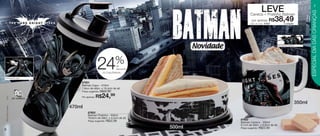 vitrine10-regiaoB_regiao B 8/6/12 3:12 PM Page 6




                                                                                                                                                                                     7
                                                                                                                                      LEVE




                                                                                                                                                                               ESPECIAL DIA DAS CRIANÇAS
                                                                                                                           Caneca + Pratinho Batman
                                                                                                                            por apenas       R$
                                                                                                                           Cód. do conj.: 87604
                                                                                                                                                  38,49 o conjunto




                                                                                                        Novidade                                  Arte aberta Caneca




                                                                                    %
                                                                     24              de
                                                                                     desconto
                                                                          no Copo Batman

    Arte aberta Copo

                                                       87601
                                                       Batman Copo - 470ml
                                                       7,8cm de diâm. x 19,4cm de alt.
                                                       Preço sugerido:   R$32,99
                                                                     R$24,99
       (s12)




                                                       Por apenas:

                                                                                                                                                                       350ml
                                                   470ml
       TM & © DC Comics.




                                                            87603
                                                            Batman Pratinho - 500ml
                                                            16,6cm de diâm. x 4,5cm de alt.
                                                            Preço sugerido:   R$22,99                              87602
                                                                                                                   Batman Caneca - 350ml
                                                                                                                   9,1cm de diâm. x 8,9cm de alt.
   6
                                                                                                500ml              Preço sugerido:   R$22,99
 