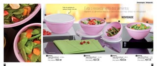 Armazenagem - Refrigerador 
29 
28 
Evita o ressecamento dos alimentos 
Mantém os alimentos frescos e saborosos por mais tempo no refrigerador 
890032 
Tigela Maravilhosa* - 1 Litro 
18,7cm de diâm. x 9,2cm de alt. 
Preço sugerido: R$41,00 
1 890033 
890034 2 3 
890031 
4 
Tigela Maravilhosa* - 2,6 litros 
Tigela Maravilhosa* - 1,8 Litro 
Tigela Maravilhosa* - 500 ml 
22cm diâm. x 11cm alt. 
21cm de diâm. x 10cm de alt. 
13,5cm diâm. x 7,8cm alt. 
Preço sugerido: R$52,00 
Preço sugerido: R$47,00 
Preço sugerido: R$29,00 
1 
2 
3 
4 
Pode ser guardada em 
qualquer posição: não vaza 
*Bases opacas 
NOVIDADE 
 