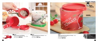 Armazenagem - Refrigerador 
31 
30 
250ml 500ML 
88562 
Tupper Redondinha para Molho de Tomate* - 500ml 
12,9cm de diâm. x 9cm de alt. 
Preço sugerido: R$31,00 
Por apenas: R$21,00 
1 89844 
Jogo de Xícaras para Medidas 
Composto por 3 xícaras: 50ml + 125ml + 250ml 
Preço sugerido: R$26,00 
2 88561 
Tupper Redondinha para Temperos - 500ml 
12,9cm diâm. x 9cm alt. 
Preço sugerido: R$31,00 
Super 
oferta 
DES 
CON 
TO 
32% 
de desconto 
na Tupper Redondinha 
para Molho de Tomate 
1 
2 
Oculta possíveis manchas 
de coloração vermelha 
50ml 
500ml 
125ml 
*Base levemente translúcida 
 