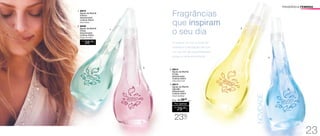 FRAGRÂNCIA FEMININA 
1. 96876 
Águas da Manhã 
Frescor 
Desodorante 
Colônia 250ml 
Floral Oriental 
2. 96506 
Águas da Manhã 
Flores 
Desodorante 
Colônia 250ml 
Fougére Aromático 
R$ 
38,00 CADA 
Fragrâncias 
que inspiram 
o seu dia 
O nascer do sol, a brisa da 
manhã e a sensação de que 
um mundo de possibilidades 
surge a cada amanhecer. 
3. 96913 
Águas da Manhã 
Frutas 
Desodorante 
Colônia 250ml 
Cítrico Floral Frutal 
4. 96914 
Águas da Manhã 
Algodão 
Desodorante 
Colônia 250ml 
Sug.: R$ /38,00 
CADA 
Por apenas 
R$ 
29,00 
CADA 
Floral Frutal Musk 
23%OFF 
1. 
2. 
3. 
4. 
NOVIDADE 
23 
 