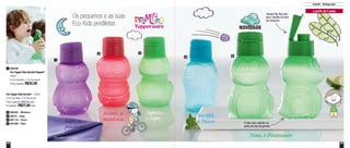 54 55
Os pequenos e as suas
Eco Kids prediletas
Infantil - Refrigerador
NOVIDADE
Tampa Flip Top com
bico. Facilita na hora
do consumo
O Dino tem rabinho na
parte de trás da garrafa
a partir de 2 anos
1
2
4 5
3
Eco Tupper Kids Garrafa* - 350ml
8,7cm de diâm. x 15,7cm de alt.
Preço sugerido: R$32,00 cada
Por apenas: R$27,00 cada
800303 - Minhoca2
89274 - Sapo3
891116 - Peixe4
801006 - Dino5
*Não podem ir ao freezer
Sapeca,
o sapo Barthô,
o Peixe
Dino, o Dinossauro
Mimi, a
minhocaLila, a
pinguim
890200
Eco Tupper Kids Garrafa Pinguim*
350ml
8,7cm de diâm. x 15,7cm de alt.
Preço sugerido: R$32,00
1
 