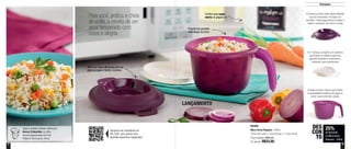 4 5
A tampa possui duas alças laterais
que se encaixam na base do
produto: mais segurança ao levar e
retirar o produto do micro-ondas
A 2º tampa compõe um sistema
que barra e coleta a espuma
gerada durante o cozimento,
evitando que transborde
A base possui marca que indica
a quantidade máxima de água e
arroz que pode ser usada
Destaques
Para você, prática e cheia
de estilo, a receita de um
arroz temperado com
cores e alegria
LANÇAMENTO
Confira esta super
oferta na página 23
Preparo de porções
individuais de arroz
25%
de desconto
na Micro Arroz
Pequeno - 550ml
DES
CON
TO
Aproxime seu smartphone do
QR CODE, para assistir uma
divertida experiência Tupperware
800995
Micro Arroz Pequeno - 550ml
18,4cm de comp. x 15cm de larg. x 11,2cm de alt.
Preço sugerido: R$45,00
Por apenas: R$33,50
Veja a receita deste delicioso
Arroz Colorido no site:
www.tupperware.com.br
Palavra de busca: Arroz
Alinhe as alças da tampa com as
abas da base e feche o produto
 