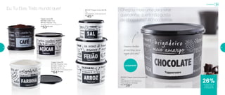 Armazenar
Tupper Caixa PB
801166 | Café 700gr
801167 | Açúcar 1,4kg
16,6 diâmetro X 12,2 altura (cm)
R$
53,00 cada
801197 | Tupper Caixa Sal PB
1kg
14,9 diâmetro X 10,5 altura (cm)
R$
45,00
Tupper Caixa PB
801196 | Farinha 1,8kg
801085 | Feijão 2kg
801326 | Arroz 2kg
18,2 diâmetro X 13,3 altura (cm)
R$
64,00 cada
801202 | Tupper Caixa Chocolate PB
1,3kg
16,6 diâmetro X 12,2 altura (cm)
Preço sugerido: R$ 53,00
Por: R$
39,00
Lançamento
26%de desconto na
Tupper Caixa
Chocolate PB
Eu. Tu. Eles. Todo mundo quer! Chegou mais uma para virar
queridinha: quem não gosta
de chocolate? #chocólatras
Conserveochocolate
pormaistempo,issose
ninguémacharantes!
18 19
 