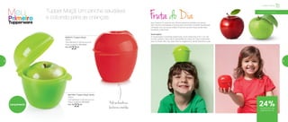 Fruta do DiaIsso mesmo! A maçã do seu filhote estará lá, perfeita, suculenta,
sem nenhum amassado e pronta para a primeira mordida. Divida esta
novidade com as outras mães! A hora do recreio ficará ainda mais
saudável e divertida!
Você sabia?
A maçã possui nutrientes essenciais, como vitaminas A, B, C e E. No
mundo, existem cerca de 8 variedades de maçã. As mais conhecidas
aqui no Brasil são: Fuji, Gala, Red ou Argentina e Verde. Escolha a sua!
800515 | Tupper Maçã
250ml
10,8 diâmetro X 9,6 altura (cm)
Preço sugerido: R$ 29,00
Por: R$
22,00
801799 | Tupper Maçã Verde
250ml
10,8 diâmetro X 9,6 altura (cm)
Preço sugerido: R$ 29,00
Por: R$
22,00
Infantil | Servir
24%de desconto nas
páginas 52 e 53
Podeserlevadonas
lancheirasemochilas
Tupper Maçã. Um lanche saudável
e colorido para as crianças
a partir de 4 anos
Lançamento
52 53
 
