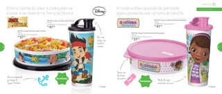 801746 | Copo com Bico Doutora Brinquedos
470ml
7,8 diâmetro X 19,4 altura (cm)
R$
41,00
Infantil | Servir
Com a turma do Jake, a criançada vai
invadir e se divertir na Terra do Nunca
801747 | Copo com Bico Jake O Pirata
470ml
7,8 diâmetro X 19,4 altura (cm)
R$
41,00
801755 | Tupper Pratinho Jake O Pirata
500ml
16,6 diâmetro X 4,5 altura (cm)
R$
37,00
Âncoraestampada
na tampa do
Tupper Pratinho
® Disney
Novidades
Novidades
A médica mais querida da garotada,
agora presente até na hora do lanche
801756 | Tupper Pratinho Doutora Brinquedos
500ml
16,6 diâmetro X 4,5 altura (cm)
R$
37,00
Tampa com
decoração
de curativo
® Disney
a partir de 4 anos
Bico com
tampa,que
facilita o
consumo
Nada de roupa
manchada: não vaza
58 59
 