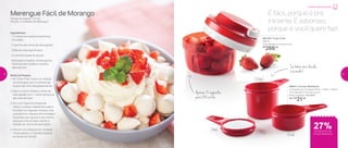 89844 | Xícaras Medidoras
composto por 3 xícaras: 50ml + 125ml + 250ml
13,5 diâmetro X 8,4 altura (cm)
Preço sugerido: R$ 29,00
Por: R$
21,00
250ml
50ml
125ml
até
28%de desconto nas
páginas 4 e 5
Merengue Fácil de Morango
Tempo de preparo: 10 min.
Porção: 2 unidades de Merengue
Ingredientes:
- 1 ½ xícara de suspiros levemente
triturados
- 1 caixinha de creme de leite gelado
- 200g de morangos limpos
- 3 colheres (sopa) de açúcar
- Morangos cortados, minissuspiros,
folhinhas de hortelã e chantilly
para decorar
Modo de Preparo:
1. No Turbo Chef, triture, em etapas,
os morangos com 2 colheres de
açúcar até virar uma geleia densa
2. Bata no Quick Shake o creme de
leite gelado com 1 colher de açúcar
até misturar bem
3. Em uma Tigelinha Allegra de
250ml, coloque metade do suspiro
triturado, em seguida coloque uma
camada com metade dos morangos
triturados com açúcar e, por último,
coloque uma camada usando a
metade do creme de leite batido
4. Decore com pedaços de morango,
minissuspiros, o chantilly batido e
as folhas de hortelã
891746 | Turbo Chef
300ml
10,8 diâmetro X 8 altura (cm)
R$
266,00
27%de desconto nas
Xícaras Medidoras
Cozinha Para Iniciantes
É fácil, porque é pra
iniciante. É saboroso,
porque é você quem faz!
Se bater uma dúvida,
é só medir!
Apenas 15 segundos
para 288 cortes
8 9
 