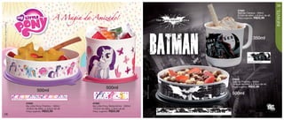 vitrine12-regiaoB_regiao B 9/27/12 11:01 AM Page 58




                                                                                                                                                                                                                          59




                                                                                                                                                                                                                          INFANTIL
                                                                                                                                                                                        87602


                                                                                         A Magia da Amizade!
                                                                                                                                                                                        Batman Caneca - 350ml
                                                                                                                                                                                        9,1cm de diâm. x 8,9cm de alt.
                                                                                                                                                                                        Preço sugerido:     R$22,99
    © 2012 Hasbro. All Rights Reserved.




                                                                                                                                                                                                           350ml




                                                                                                                                                                                                     Arte aberta Caneca




                                                                                                                                        (s12)
                                                                                                                                                                                   87603
                                                                                                                                                                                   Batman Pratinho - 500ml
                                                                                                                                                                                   16,6cm de diâm. x 4,5cm de alt.




                                                                                                                                        TM & © DC Comics.
                                                                                                                                                                                                     R$22,99
                                                                                                                   500ml                                                           Preço sugerido:
                                                                       500ml
                                                                                                                                                                                   500ml
                                          Arte aberta Pratinho
                                                                                                     Arte aberta Redondinha
                                                             87659                                  87660
                                                             My Little Pony Pratinho - 500ml        My Little Pony Redondinha - 500ml
                                                             16,6cm de diâm. x 4,5cm de alt.        10,3cm de diâm. x 9cm de alt.
                                                             Preço sugerido:   R$22,99              Preço sugerido:   R$24,99
   58                                                                                                                                                       Arte aberta Pratinho
 