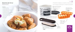 Bolinho de Arroz
Tempo de preparo: 10 min
Rendimento: 15 bolinhos
Ingredientes:
- 1 xícara de arroz cozido
- 3 colheres (sopa) de leite
- 4 colheres (sopa) de farinha de trigo
- 1 ovo ligeiramente batido
- 2 colheres (sopa) de cheiro-verde picado
- ½ colher (chá) de fermento em pó
- 2 colheres (sopa) de parmesão ralado
- Sal e pimenta-do-reino a gosto
- Azeite para untar
- Óleo para fritar
Modo de Preparo:
1. Coloque todos os ingredientes em uma Criativa
de 3 litros e, com o auxílio da Pá Batedeira,
misture bem até ficar uma massa homogênea
2. Transfira a massa para o Bolinho Express untado
com azeite e modele os bolinhos
3. Frite em óleo quente
Pretinho básico é bom, mas com
um toque laranja é melhor ainda!
Sobrou?Oba,maisqueijo
paraapróximarefeição!
Raladorem
policarbonato
Fácildeusar,ajuda
amodelarosbolinhos
emporçõesiguais
892372 | Rala Bem Preto
500ml
25,6 comprimento X 10 largura X 5,7 altura (cm)
R$
55,00
27%de desconto
na página 33
até
87637 | Bolinho Express
13,2 comprimento X 7,8 largura
X 3 altura (cm)
Preço sugerido: R$ 62,00
Por: R$
45,00
Preparar
801196 | Tupper Caixa Farinha PB
1,8kg
20,1 comprimento X 18,5 largura
X 13,4 altura (cm)
Preço sugerido: R$ 64,00
Por: R$
47,00
32 33
 