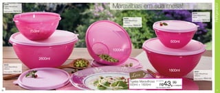 Refrigerador
     86266
     Tigela Maravilhosa
     750ml
                                              Maravilhas em sua mesa!
     Preço sugerido:   R$28,99
                                                                                                                              86268
                                                                                                                              Tigela Maravilhosa
                                                                                                                              500ml
                                                       86269
                                                       Tigela Maravilhosa                                                     Preço sugerido:   R$26,49
                                                       1000ml
                                                       Preço sugerido:   R$35,49


                                 750ml


                                                                                                                500ml

                                              1000ml

                                     2600ml
     86265
     Tigela Maravilhosa
     2600ml
     Preço sugerido:   R$42,99                                                                            1800ml                 86267

                                                                   Leve                                                          Tigela Maravilhosa
                                                                                                                                 1800ml
                                                                                                                                 Preço sugerido:   R$40,99
                                                                                      por apenas
                                                                Tigelas Maravilhosa
                                                                500ml + 1800ml             R$     43,99
                                                                                      Cód. do conjunto: 87083
                                                                                                                 o conjunto

20                                                                                                                                                               21
 