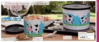 Armazenagem
                   O clima da fazenda na sua casa!

                                                                   Lançamentos
                                                                         1800ml


     arte aberta




                             500ml

                                                                                                                                            Leve
                                                                                                              Linha Mimosa
                                                                                                              (Redondinha 500ml + Caixa 1800ml)
                                                                                  87022                       por apenas

                                       87023
                                       Redondinha Mimosa - 500ml
                                                                                  Caixa Mimosa - 1800ml
                                                                                  Preço sugerido:   R$37,49        R$    44,49
                                                                                                              Cód. do conjunto: 87024
                                                                                                                                        o conjunto
                                       Preço sugerido:   R$24,49
44                                                                                                                                                       45
 