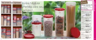 Grátis




                                                                                                                                   Armazenagem
     Seu armário mais organizado!
                                    Linha Modular                                                   Modular Redondo nº5
                                                                                       nº5

                                    Perfeita para seu                                                  na compra dos
                                                                                                    Modulares nº 1, 2, 3 e 4.
                                                                                                    Cód. do conjunto: 86630
                                                                                                    Preço do conjunto: R$75,96


                                    armário!                                                        84766
                                                                                                    Modular Redondo Nº1 - 200ml
                                                                          nº4
                                                                                                    Preço sugerido:   R$23,49

                                                                                                    Por apenas:       R$16,49
                                                                                                    84767
                                                                                                    Modular Redondo Nº2 - 440ml
                                                nº1                                                 Preço sugerido:   R$24,49
                                                             nº3




                                                                                             28cm
                                          6cm
                                                                                                    Por apenas:       R$17,49
                                                                                                    84768
                                                                                                    Modular Redondo Nº3 - 650ml
                                                                                                    Preço sugerido:   R$28,99




                                                                                23cm
                                                nº2                                                 Por apenas:       R$19,99




                                                                   17cm
                                                                                                    84769




                                                      12cm
                                                                                                    Modular Redondo Nº4 - 890ml
                                                                                                    Preço sugerido:   R$31,99

                                                                                                    Por apenas:       R$21,99
                                                                                                    84770
                                                                                                    Modular Redondo Nº5 - 1100ml
                                                                                                    Preço sugerido:   R$34,49


48
                                                                                                    Por apenas:       R$27,49          49
 