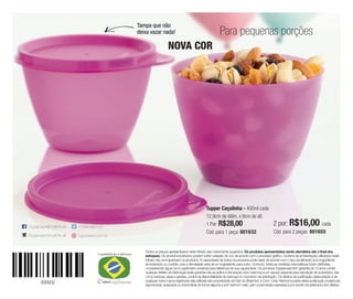 300932
Todos os preços apresentados neste folheto são meramente sugeridos. Os produtos apresentados serão atendidos até o final dos
estoques. Os produtos ilustrados podem sofrer variação de cor, de acordo com o processo gráfico. Os itens de ambientação utilizados neste
folheto não acompanham os produtos. A capacidade de todos os produtos pode variar de acordo com o tipo de alimento e/ou ingrediente
armazenado ou contido, pois a densidade varia de um ingrediente para outro. Contudo, todas as medidas volumétricas foram definidas,
considerando água como parâmetro universal para referência de sua capacidade. Os produtos Tupperware têm garantia de 10 anos contra
qualquer defeito de fabricação (esta garantia não se aplica à decoração dos mesmos) e um serviço especial para reposição de acessórios, tais
como tampas, alças e grades, conforme disponibilidade do estoque no momento da solicitação. Os direitos de publicação desta edição e de
qualquer outra marca registrada nela utilizada são propriedade da Dart do Brasil Ind. e Com. Ltda. Nenhuma parte desta publicação poderá ser
reproduzida, arquivada ou transmitida de forma alguma e por nenhum meio, sem a permissão expressa e por escrito da detentora dos direitos.
Tupper Caçulinha - 400ml cada
12,9cm de diâm. x 8cm de alt.
1 Por: R$28,00
Cód. para 1 peça: 801632
2 por: R$16,00 cada
Cód. para 2 peças: 801655
Para pequenas porções
Tampa que não
deixa vazar nada!
NOVA COR
 