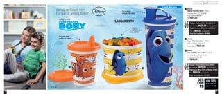 46 47
Infantil
Vamos, confie em mim.
É o que os amigos fazem!
Armazene o
lanchinho da tarde.
Abriu, serviu!
Em qualquer
posição, não vaza!
Vem com duas
opções de tampa 801639
Tupper Redondinha Dory - 500ml
12,9cm de diâm. x 9cm de alt.
Preço sugerido: R$37,00
2
801640
Copo Com Bico Dory e Nemo - 470ml
7,8cm de diâm. x 19,4cm de alt.
Preço sugerido: R$41,00
Por: R$30,00
3
1 2
3
até 30%
de desconto nas
páginas 46 e 47
DES
CON
TO
A partir de 4 anos
® Disney
801638
Copinho Com Bico Nemo - 200ml
7,8cm de diâm. x 12,7cm de alt.
Preço sugerido: R$33,00
Por: R$24,00
1
Tupper Redondinha Dory 500ml
por apenas R$25,00 na compra do
Copinho com Bico Nemo 200ml
Por: R$49,00 o conjunto
Cód. do conjunto: 801663
LE
VE
LANÇAMENTO
Tupper Redondinha Dory 500ml
por apenas R$25,00 na compra do
Copo com Bico Dory e Nemo 470ml
Por: R$55,00 o conjunto
Cód. do conjunto: 801667
LE
VE
 