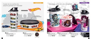 48 49
2
3
1
A partir de 4 anos
Tampa com bico, que
facilita na hora de servir
Tampa com bico, fica
muito mais fácil de beber
® Mattel
26%
de desconto no Copo
com Bico Monster
High - 470ml
DES
CON
TO
801111
Copo com Bico Monster High - 470ml
7,8cm de diâm. x 19,4cm de alt.
Preço sugerido: R$41,00
Por: R$30,00
3
Infantil
801596
Tupper Pratinho Hot Wheels - 500ml
16,6cm de comp. x 4,5cm de alt.
Preço sugerido: R$37,00
2 801121
Tupper Redondinha Monster High - 500ml
12,9cm de diâm. x 9cm de alt.
Preço sugerido: R$37,00
2801114
Guarda Suco Monster High - 1 Litro
10,3cm de diâm. x 17,2cm de alt.
Preço sugerido: R$47,00
1801564
Copo com Bico Hot Wheels - 470ml
7,8cm de diâm. x 19,4cm de alt.
Preço sugerido: R$41,00
1
O prazer de ver os sonhos dos
pequenos ganhando cor e velocidade
Uma coleção perfeita para soltar a imaginação!
NOVIDADES1
2
A partir de 4 anos
® Mattel
Detalhe da tampa
Para transportar as
refeições mais divertidas
 
