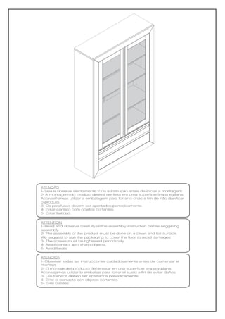 ATENÇÃO
1- Leia e observe atentamente toda a instrução antes de iniciar a montagem.
2- A montagem do produto deverá ser feita em uma superfície limpa e plana.
Aconselhamos utilizar a embalagem para forrar o chão a fim de não danificar
o produto.
3- Os parafusos devem ser apertados periodicamente.
4- Evitar contato com objetos cortantes.
5- Evitar batidas.

ATTENTION
1- Read and observe carefully all the assembly instruction before seggining
assembly.
2- The assembly of the product must be done on a clean and flat surface.
We suggest to use the packaging to cover the floor to avoid damages.
3- The screws must be tightened periodically.
4- Avoid contact with sharp objects.
5- Avoid beats.

ATENCIÓN
1- Observar todas las instrucciones cuidadosamente antes de comenzar el
montaje.
2- El montaje del producto debe estar en una superficie limpia y plana.
Aconsejamos utilizar la embalaje para forrar el suelo a fin de evitar daños.
3- Los tornillos deben ser apretados periódicamente.
4- Evite el contacto con objetos cortantes.
5- Evite batidas
 