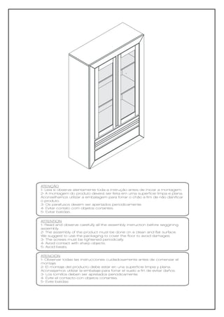 ATENÇÃO
1- Leia e observe atentamente toda a instrução antes de iniciar a montagem.
2- A montagem do produto deverá ser feita em uma superfície limpa e plana.
Aconselhamos utilizar a embalagem para forrar o chão a fim de não danificar
o produto.
3- Os parafusos devem ser apertados periodicamente.
4- Evitar contato com objetos cortantes.
5- Evitar batidas.

ATTENTION
1- Read and observe carefully all the assembly instruction before seggining
assembly.
2- The assembly of the product must be done on a clean and flat surface.
We suggest to use the packaging to cover the floor to avoid damages.
3- The screws must be tightened periodically.
4- Avoid contact with sharp objects.
5- Avoid beats.

ATENCIÓN
1- Observar todas las instrucciones cuidadosamente antes de comenzar el
montaje.
2- El montaje del producto debe estar en una superficie limpia y plana.
Aconsejamos utilizar la embalaje para forrar el suelo a fin de evitar daños.
3- Los tornillos deben ser apretados periódicamente.
4- Evite el contacto con objetos cortantes.
5- Evite batidas
 