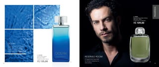 A. 901030	
Ocean Deo-Colônia
Masculina 100ml
Fougère Aromático Woody
R$ 135,00
B. 97037	
Reserved Room Deo-Colônia
Masculina 100ml
Fougère Cítrico Amadeirado
R$ 109,00
B.
A fragrância é inspirada
no homem misterioso e
introvertido.
RESERVED ROOM
A harmonização perfeita
entre cedro, musk, sândalo
e jasmim resultam nesta
fragrância suave e equilibrada.
OCEAN
A.
82 83
FRAGRÂNCIA
82 83
 