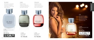 A.
B.
C.
D.
B. 901006	
Gris Deo-Colônia
Feminina 100ml
Floriental Frutal
R$ 165,00
C. 97036	
Rouge Deo-Colônia
Feminina 100ml
Floral Woody Frutal
R$ 165,00
A. 97046	
Blanc Deo-Colônia Feminina 100ml
Frutal Floral
Preço sugerido:
R$ 165,00 	
139,00
R$
Por
84
D. 901007	
OR Deo-Colônia Feminina 100ml
Chypre floral
Preço sugerido:
R$ 165,00 	
ECONOMIZE R$ 26,00
139,00
R$
Por
Minimalista, a combinação
de jasmim e framboesa
revela toda a modernidade
desta fragrância.
BLANC
Bergamota e frutas
tropicais traduzem a
personalidade marcante
desta intensa essência.
ROUGE
Notas frutadas e
cardamomo fazem uma
combinação perfeita para
esta essência delicada.
GRIS
A harmonia da violeta e
da gardênia combinadas
ao fundo de sândalo e
baunilha finalizam esta
sofisticada criação.
OR
84 85
FRAGRÂNCIA
85
 