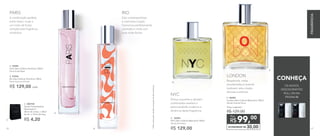 ECONOMIZE R$ 30,00
99,00
R$
Por
E. 96984	
London Deo-Colônia Masculina 100ml
Woody Oriental Citrus
Preço sugerido:
R$ 129,00
Âmbar, baunilha e sândalo
combinados revelam a
personalidade moderna e
dinâmica desta fragrância.
NYC
Bergamota, notas
amadeiradas e lavanda
traduzem esta criação
discreta e estilosa.
LONDON
OS NOVOS
DESODORANTES
ROLL-ON NA
PÁGINA 88
A combinação perfeita
entre cedro, musk e
um misto de frutas
compõe esta fragrância
romântica.
PARIS
Esta contemporânea
e charmosa criação
harmoniza perfeitamente
caramelo e musk com
suas notas florais.
RIO
A.
D.
B.
E.
CONHEÇA
D. 96983	
NYC Deo-Colônia Masculina 100ml
Woody Aromático
R$ 129,00
A. 96985	
Paris Deo-Colônia Feminina 100ml
Floral Frutal Musk
B. 97045
Rio Deo-Colônia Feminina 100ml
Floral Gourmand Frutal
R$ 129,00 cada
R$ 4,20
C. 300730	
Sacola Presenteável
Nutrimetics*
20cm de comp. x 28cm
de alt. x 10cm de larg.
C.
*Nãocontaparavendaseprogramasdeincentivos
86 87
FRAGRÂNCIA
 