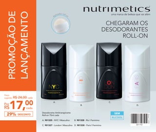 PROMOÇÃODE
LANÇAMENTO
17,00
cadaR$
Por
Preço
sugerido: R$ 24,00 cada
DESCONTO29%
A.
B.
C.
D.
Desodorante Antitranspirante
Roll-on 75ml cada
A. 901325 - NYC | Masculino
C. 901327 - London | Masculino
B. 901328 - Rio | Feminino
D. 901330 - Paris | Feminino
Aplicador roll-on
ÁLCOOL
SEM
CHEGARAM OS
DESODORANTES
ROLL-ON
 