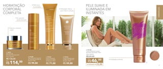 • Pele macia
e aveludada
HIDRATAÇÃO
CORPORAL
COMPLETA
B. 901208
Óleo Hidratante Corporal
em Aerossol com Óleo de
Damasco 100g
R$ 99,00
C. 901237
Creme Hidratante
Corporal com Óleo
de Damasco 150ml
R$ 71,00
D. 901210
Creme Hidratante para
as Mãos com Óleo de
Damasco 100ml
R$ 59,00
A. 96993
Nutri-Rich Oil
Manteiga Hidratante 60ml
Preço sugerido:
R$ 136,00 	
114,00
R$
Por
PELE SUAVE E
ILUMINADA EM
INSTANTES
D.
E. 901238
Creme Hidratante Corporal
Iluminador Nutrimetics 125ml
Preço sugerido:
R$ 69,00
ECONOMIZE R$ 23,00
46,00
R$
Por
A.
Partículas bronze
E.
• Hidratação profunda
• Hidratação intensa
para mãos e cutículas
• Em aerossol:
rápida absorção
• Suaviza e revitaliza
a pele
C.B.
78 79
HIDRATAÇÃO
7978
 