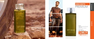8181
OFERTA
901053	
Off Road Deo-Colônia Masculina
100ml cada
Fougère Aromático Ambarado
DESCONTO26%
Preço sugerido:
R$ 135,00 cada
99,00
R$ cada
Por
DESCONTO
PREMIUM
A fragrância é inspirada
no homem que gosta de
aventuras. Ele é movido por
adrenalina e sua diversão
começa onde o asfalto termina.
OFF ROAD
80 81
FRAGRÂNCIA
8180
 