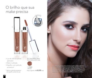 A modelo está usando Primer Facial, Corretivo Líquido Light/Claro,
Base Líquida Mineral Matte Butterscotch/Bege claro, Pó Compacto
Velvet Finish Mineral Sand/Bege claro e Blush Baked Júpiter no rosto.
Sombra Baked Galaxy, Sombra Colour Impact Espresso, Máscara para
Cílios Volume, Delineador Líquido e Lápis Retrátil para Olhos à Prova
d’água Preto nos olhos. Batom Hydra Brilliance Salmon nos lábios.
	 NC Gloss Brilho Labial
	 Nutrimetics 6,2ml cada
	 Preço sugerido: R$ 62,00 cada
1. 97024
Bronze
O brilho que sua
make precisa
1.
Luz de LED no pincel
aplicador
Efeito molhado
Espelho com película
protetora*
* Retire a película protetora
do espelho antes de usar
Luz de LED
12
 