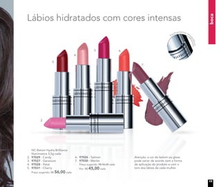 boca
Atenção: a cor do batom ou gloss
pode variar de acordo com a forma
de aplicação do produto e com o
tom dos lábios de cada mulher.
Lábios hidratados com cores intensas
2.
3.
4.
5. 6.
7.
	 NC Batom Hydra Brilliance
Nutrimetics 3,5g cada
2.	 97029 - Candy
3.	 97027 - Geranium
4.	 97028 - Petal
5.	 97031 - Cherry
Preço sugerido: R$ 56,00 cada
6.	 97026 - Salmon
7.	 97030 - Merlot
	 Preço sugerido: R$ 56,00 cada
	 Por: R$ 45,00 cada
Fechamento ma
gnético
13
 