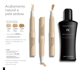 Acabamento
natural e
pele sedosa
	 NC Corretivo Líquido
Nutrimetics 2,5ml cada
	 Preço sugerido: R$ 59,00 cada
1. 97002
Light
Claro
2. 97003
Medium
Médio
3. 97004
Dark
Escuro
Dermatologicamente testado
Suaviza as imperfeições do rosto
Adapta-se a diferentes tons
	 de pele
Dermatologicamente e
Oftalmologicamente testado
4. 97042	
	 NC Demaquilante Facial
	 Nutrimetics 140ml
Preço sugerido: R$ 51,00
Facilita a retirada da maquiagem
sem causar irritação
Textura cremosa
1.
2.
3.
4.
18
 