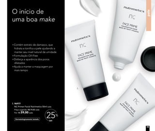 O início de
uma boa make
Contém extrato de damasco, que
hidrata e tonifica a pele ajudando a
manter seu nível natural de umidade
Formulação Oil-Free
Disfarça a aparência dos poros
dilatados
Ajuda a manter a maquiagem por
mais tempo
pele
5. 96977	
NC Primer Facial Nutrimetics 50ml cada
	 Preço sugerido: R$ 79,00 cada
	 Por: R$ 59,00 cada
Dermatologicamente testado
OFF
25%
5.
19
 