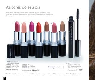 A linha NC Express foi inspirada na relação das mulheres com
produtos práticos e essenciais que não podem faltar no nécessaire.
As cores do seu dia
Atenção: a cor do batom pode variar de acordo com a forma de aplicação do produto e com o tom dos lábios de cada mulher.
	 NC Express Batom
Nutrimetics 4g cada
1. 97052 - Warm Up
2. 97047 - Day by Day
3. 97051 - Hurry Up
4. 97054 - Be Ready
5. 97053 - Anytime
6. 97050 - In a Minute
7. 97049 - Quick Nude
Preço sugerido: R$ 39,00 cada
Dermatologicamente e
Oftalmologicamente testado
8. 96994	
	 NC Express Máscara
para Cílios Alongadora
Nutrimetics 7,5g
	 Preço sugerido: R$ 55,00
1.
2. 4. 6.
3. 5. 7.
8.
22
 
