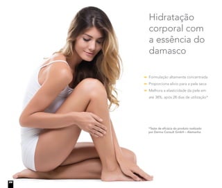 Formulação altamente concentrada
Proporciona alívio para a pele seca
Melhora a elasticidade da pele em
até 38%, após 28 dias de utilização*
Hidratação
corporal com
a essência do
damasco
*Teste de eficácia do produto realizado
por Derma Consult GmbH – Alemanha.
24
 