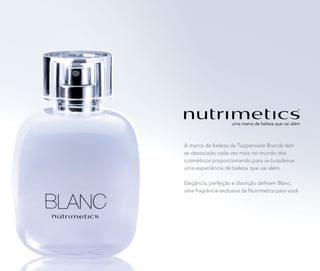 nova
foto
A marca de beleza da Tupperware Brands tem
se destacado cada vez mais no mundo dos
cosméticos proporcionando para as brasileiras
uma experiência de beleza que vai além.
Elegância, perfeição e discrição definem Blanc,
uma fragrância exclusiva da Nutrimetics para você.
 