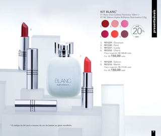 presenteáveispresenteáveis
KIT BLANC*
01 Blanc Deo-Colônia Feminina 100ml +
01 NC Batom Hydra Brilliance Nutrimetics 3,5g
OFF
20%
ATÉ5.3. 4.
8.6. 7.
3.	 901229 - Geranium
4.	 901230 - Petal
5.	 901231 - Candy
6.	 901232 - Cherry
	 Preço sugerido: R$ 188,00 cada
	 Por: R$ 150,00 cada
7.	 901228 - Salmon
8.	 901216 - Merlot
	 Preço sugerido: R$ 177,00 cada
	 Por: R$ 150,00 cada
* O código do kit será o mesmo da cor do batom ou gloss escolhido.
3.
7.
7
 