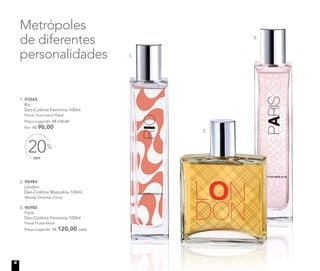 OFF
20%
Metrópoles
de diferentes
personalidades
1. 97045	
	Rio
Deo-Colônia Feminina 100ml
	Floral Gourmand Flutal
	 Preço sugerido: R$ 120,00
	 Por: R$ 96,00
2.
3.
1.
2. 96984	
	London
Deo-Colônia Masculina 100ml
	Woody Oriental Citrus
3. 96985	
	Paris
Deo-Colônia Feminina 100ml
	 Floral Frutal Musk
	 Preço sugerido: R$ 120,00 cada
8
 
