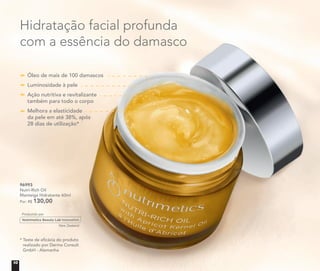 96993
Nutri-Rich Oil
Manteiga Hidratante 60ml
Por: R$ 130,00
Hidratação facial profunda
com a essência do damasco
* Teste de eﬁcácia do produto
realizado por Derma Consult
GmbH - Alemanha
Óleo de mais de 100 damascos
Luminosidade à pele
Ação nutritiva e revitalizante
também para todo o corpo
Melhora a elasticidade
da pele em até 38%, após
28 dias de utilização*
10
 