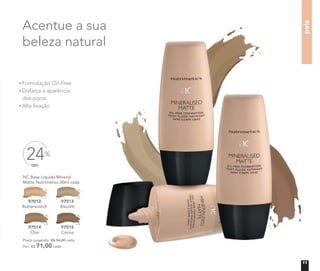 Acentue a sua
beleza natural
pele
Formulação Oil-Free
Disfarça a aparência
dos poros
Alta ﬁxação
OFF
24%
Acentue a sua
beleza natural
pele
Oil-Free
Disfarça a aparência
NC Base Líquida Mineral
Matte Nutrimetics 30ml cada
Preço sugerido: R$ 94,00 cada
Por: R$ 71,00 cada
97012
Butterscotch
97013
Biscotti
97014
Chai
97015
Cocoa
11
 