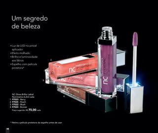 NC Gloss Brilho Labial
Nutrimetics 6,2ml cada
1. 97023 - Berry
2. 97025 - Peach
3. 97022 - Blush
4. 97024 - Bronze
Preço sugerido: R$ 75,00 cada
* Retire a película protetora do espelho antes de usar
Luz de LED no pincel
aplicador
Efeito molhado
Brilho e luminosidade
aos lábios
Espelho com película
protetora*
Um segredo
de beleza
1.
2.
3.
4.
16
 